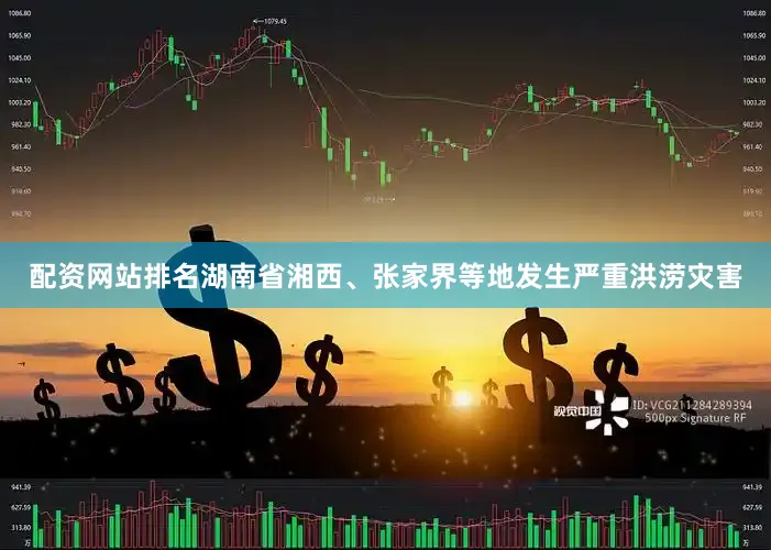 配资网站排名湖南省湘西、张家界等地发生严重洪涝灾害