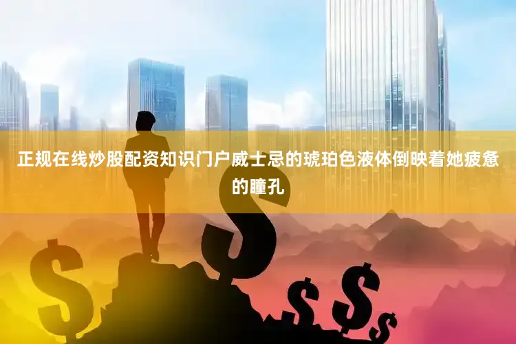 正规在线炒股配资知识门户威士忌的琥珀色液体倒映着她疲惫的瞳孔