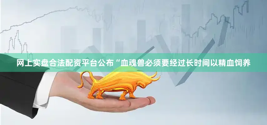 网上实盘合法配资平台公布“血魂兽必须要经过长时间以精血饲养