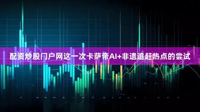 配资炒股门户网这一次卡萨帝AI+非遗追赶热点的尝试