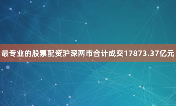 最专业的股票配资沪深两市合计成交17873.37亿元