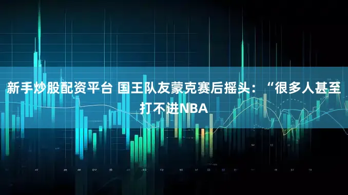 新手炒股配资平台 国王队友蒙克赛后摇头：“很多人甚至打不进NBA