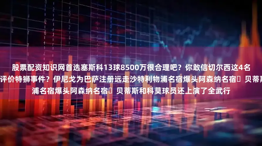 股票配资知识网首选塞斯科13球8500万很合理吧？你敢信切尔西这4名球员卖了1个亿？吧友们如何评价特狮事件？伊尼戈为巴萨注册远走沙特利物浦名宿爆头阿森纳名宿贝蒂斯和科莫球员还上演了全武行