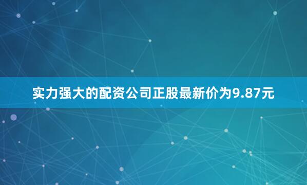 实力强大的配资公司正股最新价为9.87元